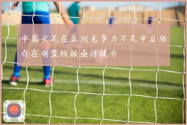 中国女足在亚洲竞争力不足中后场存在明显短板亟待提升