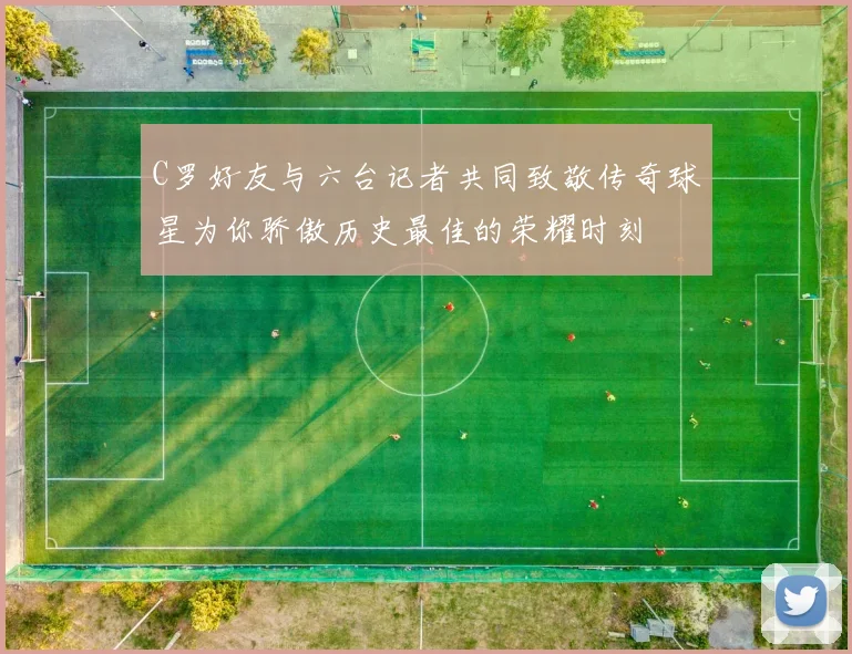 C罗好友与六台记者共同致敬传奇球星为你骄傲历史最佳的荣耀时刻