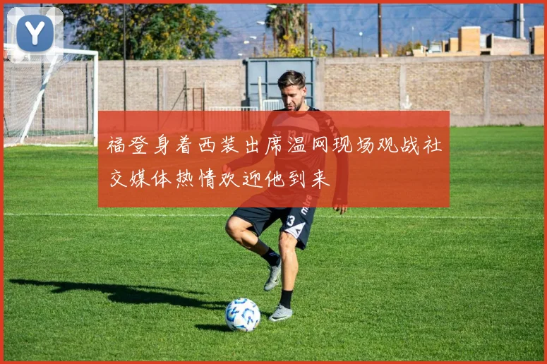 福登身着西装出席温网现场观战社交媒体热情欢迎他到来