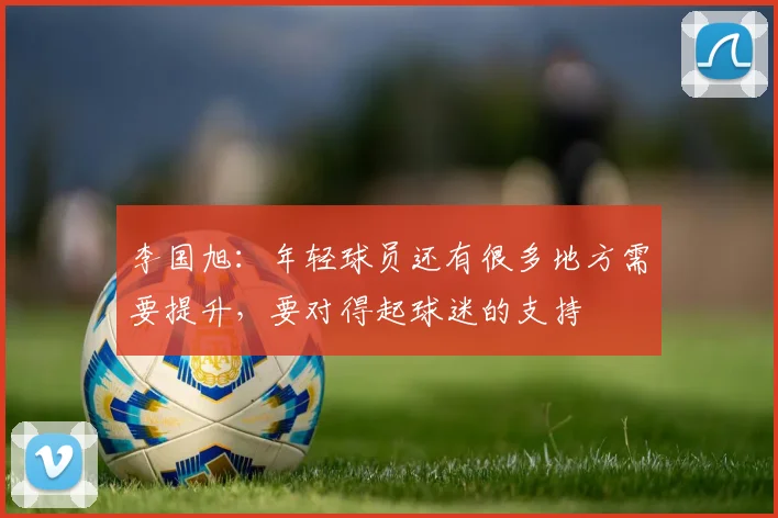 李国旭：年轻球员还有很多地方需要提升，要对得起球迷的支持