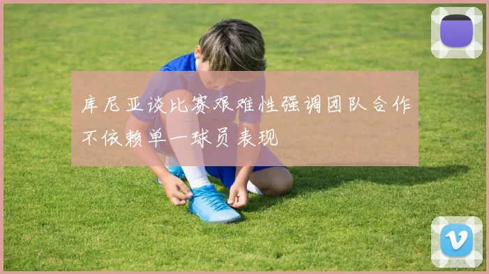 库尼亚谈比赛艰难性强调团队合作不依赖单一球员表现