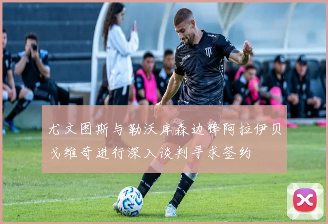 尤文图斯与勒沃库森边锋阿拉伊贝戈维奇进行深入谈判寻求签约