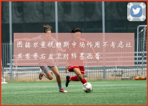 图赫尔重视赖斯中场作用不考虑让其客串右后卫对阵墨西哥