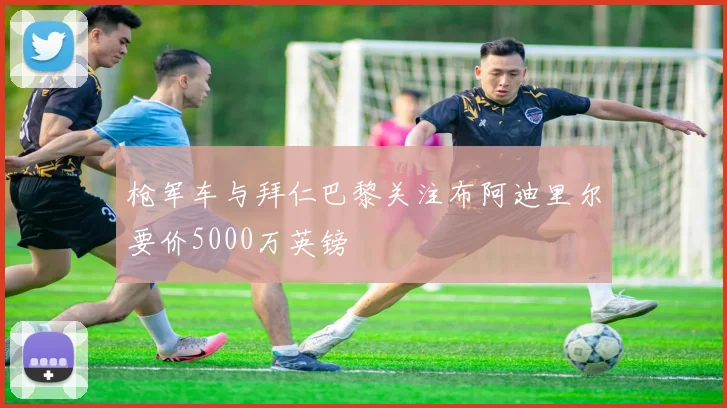 枪军车与拜仁巴黎关注布阿迪里尔要价5000万英镑