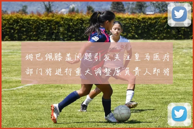 姆巴佩膝盖问题引发关注皇马医疗部门将进行重大调整原负责人即将离任