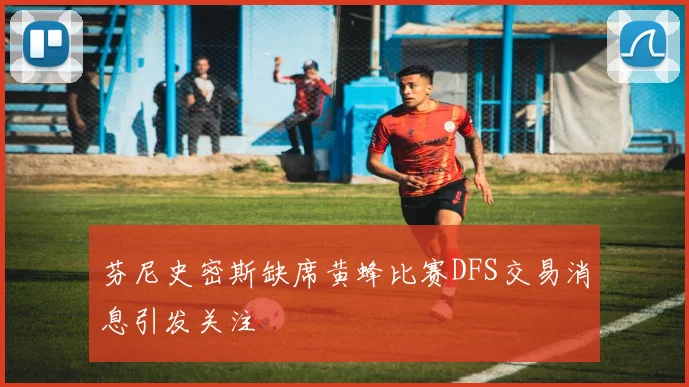 芬尼史密斯缺席黄蜂比赛DFS交易消息引发关注