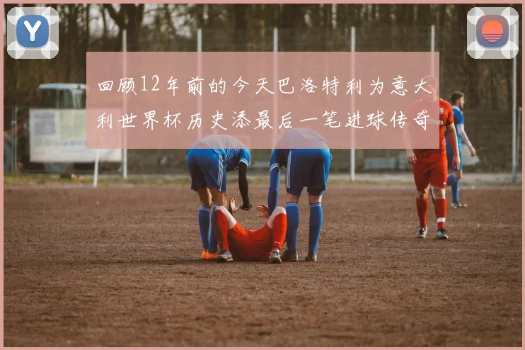 回顾12年前的今天巴洛特利为意大利世界杯历史添最后一笔进球传奇