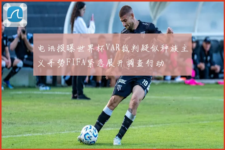 电讯报曝世界杯VAR裁判疑似种族主义手势FIFA紧急展开调查行动
