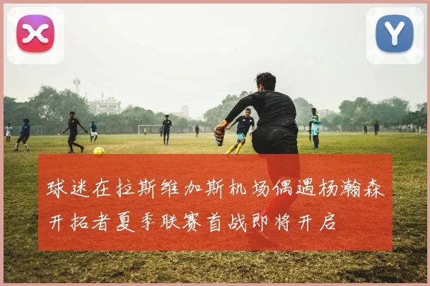 球迷在拉斯维加斯机场偶遇杨瀚森开拓者夏季联赛首战即将开启