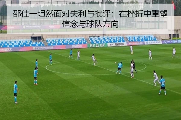 邵佳一坦然面对失利与批评：在挫折中重塑信念与球队方向